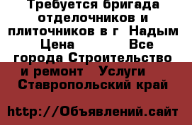 Требуется бригада отделочников и плиточников в г. Надым › Цена ­ 1 000 - Все города Строительство и ремонт » Услуги   . Ставропольский край